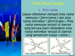 Pola Aliran Sungai
1. Pola radial
Dapat dibedakan menjadi pola radial
memusat ( Sentripetal ) dan pola
radial menyebar ( Sentrifugal ). Pola
radial memusat terjadi di daerah
yang berupa basin sedangkan pola
radial menyebar terjadi di daerah
yang berbentuk kubah ( dome ).
 
