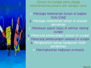 Untuk itu sungai perlu dijaga
kelestariannya,antara lain dengan cara:
1. Menjaga kelestarian hutan di bagian
hulu DAS
2. Menjaga kelestarian tanah di wilayah
pertanian
3. Membuat sabuk hijau di sekitar tebing
sungai
4. Melarang pembuangan limbah ke sungai
5. Melarang pembuangan sampah di sungai
6. Pengambilan bahan bangunan tidak
berlebihan
7. Meningkatkan kegiatan prokasih
 