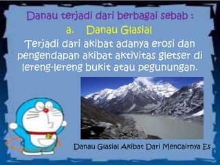 Danau terjadi dari berbagai sebab :
a. Danau Glasial
Terjadi dari akibat adanya erosi dan
pengendapan akibat aktivitas gletser di
lereng-lereng bukit atau pegunungan.
Danau Glasial Akibat Dari Mencairnya Es
 