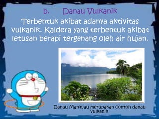 b. Danau Vulkanik
Terbentuk akibat adanya aktivitas
vulkanik. Kaldera yang terbentuk akibat
letusan berapi tergenang oleh air hujan.
Danau Maninjau merupakan contoh danau
vulkanik
 