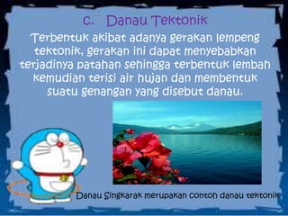c. Danau Tektonik
Terbentuk akibat adanya gerakan lempeng
tektonik, gerakan ini dapat menyebabkan
terjadinya patahan sehingga terbentuk lembah
kemudian terisi air hujan dan membentuk
suatu genangan yang disebut danau.
Danau Singkarak merupakan contoh danau tektonik
 