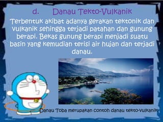 d. Danau Tekto-Vulkanik
Terbentuk akibat adanya gerakan tektonik dan
vulkanik sehingga terjadi patahan dan gunung
berapi. Bekas gunung berapi menjadi suatu
basin yang kemudian terisi air hujan dan terjadi
danau.
Danau Toba merupakan contoh danau tekto-vulkanik
 
