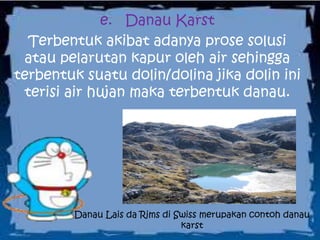 e. Danau Karst
Terbentuk akibat adanya prose solusi
atau pelarutan kapur oleh air sehingga
terbentuk suatu dolin/dolina jika dolin ini
terisi air hujan maka terbentuk danau.
Danau Lais da Rims di Swiss merupakan contoh danau
karst
 