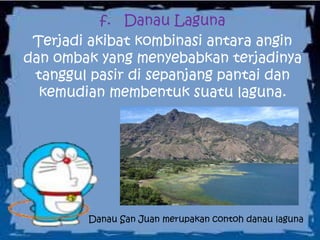 f. Danau Laguna
Terjadi akibat kombinasi antara angin
dan ombak yang menyebabkan terjadinya
tanggul pasir di sepanjang pantai dan
kemudian membentuk suatu laguna.
Danau San Juan merupakan contoh danau laguna
 