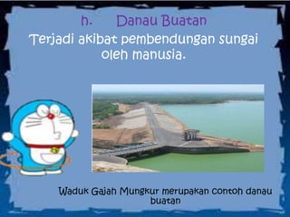h. Danau Buatan
Terjadi akibat pembendungan sungai
oleh manusia.
Waduk Gajah Mungkur merupakan contoh danau
buatan
 