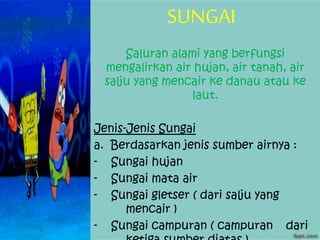 SUNGAI
Saluran alami yang berfungsi
mengalirkan air hujan, air tanah, air
salju yang mencair ke danau atau ke
laut.
Jenis-Jenis Sungai
a. Berdasarkan jenis sumber airnya :
- Sungai hujan
- Sungai mata air
- Sungai gletser ( dari salju yang
mencair )
- Sungai campuran ( campuran dari
 