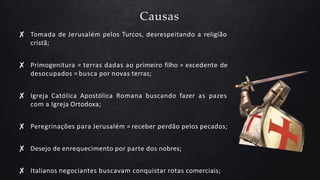 Causas
✘ Tomada de Jerusalém pelos Turcos, desrespeitando a religião
cristã;
✘ Primogenitura = terras dadas ao primeiro filho = excedente de
desocupados = busca por novas terras;
✘ Igreja Católica Apostólica Romana buscando fazer as pazes
com a Igreja Ortodoxa;
✘ Peregrinações para Jerusalém = receber perdão pelos pecados;
✘ Desejo de enrequecimento por parte dos nobres;
✘ Italianos negociantes buscavam conquistar rotas comerciais;
 