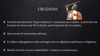 CRUZADAS
✘ Concílio de Clermont: Papa Urbano II = convocou os cristãos a partirem da
Europa em busca da Terra Santa, participando das Cruzadas;
✘ Ocorreram 8 moimentos oficiais;
✘ Cristãos subjugados e não conseguiram os objetivos políticos e religiosos;
✘ Muitos mortos nessas expedições = nobres e camponeses;
 