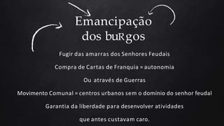 Emancipação
dos buRgos
Fugir das amarras dos Senhores Feudais
Compra de Cartas de Franquia = autonomia
Ou através de Guerras
Movimento Comunal = centros urbanos sem o domínio do senhor feudal
Garantia da liberdade para desenvolver atividades
que antes custavam caro.
 
