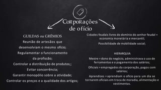 GUILDAS ou GRÊMIOS
Reunião de artesãos que
desenvolviam o mesmo ofício;
Regulamentar o funcionamento
da profissão;
Controlar a distribuição de produtos;;
Evitar concorrência;
Garantir monopólio sobre a atividade;
Controlar os preços e a qualidade dos artigos;
CoRpoRações
de ofício
Cidades feudais livres do domínio do senhor feudal =
economia monetária e mercantil;
Possibilidade de mobilidade social;
HIERARQUIA
Mestre = dono do negócio, administrava o uso de
ferramentas e o pagamento dos salários;
Oficiais = empregados da corporação, pagos com
salários;
Aprendizes = aprendiam o ofício para um dia se
tornarem oficiais em troca de moradia, alimentação e
vestimentas.
 