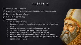 FILOSOFIA
✘ Ideias de Santo Agostinho:
✘ viveu entre 365 e 430 durante a decadência do Império Romano;
✘ Estudou em Cartago e Roma;
✘ Influenciado por Platão;
✘ Pensamento =
○ “fé precede a razão”;
○ busca por conhecer a essência humana para a salvação da
alma;
○ Homem ser impuro, marcado pelo pecado original;
○ Salvação só se daria por meio do auxílio de Deus;
○ Para a salvação necessitava de fé (predestinação);
○ Escritos influenciaram reformistas do século XVI = Lutero;
○ Marcado por um profundo pessimismo (característica da
época em que viveu);
 