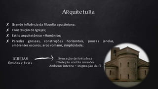 ARquitetuRa
poucas janelas,
✘ Grande influência da filosofia agostiniana;
✘ Construção de Igrejas;
✘ Estilo arquitetônico = Românico;
✘ Paredes grossas, construções horizontais,
ambientes escuros, arco romano, simplicidade;
IGREJAS
Úmidas e f Rias
Sensação de foRt a leza
PRoteção contRa invasões
Ambiente inteRno = inspiRação da fé
 