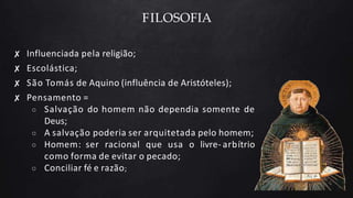 FILOSOFIA
✘ Influenciada pela religião;
✘ Escolástica;
✘ São Tomás de Aquino (influência de Aristóteles);
✘ Pensamento =
○ Salvação do homem não dependia somente de
Deus;
○ A salvação poderia ser arquitetada pelo homem;
○ Homem: ser racional que usa o livre- arbítrio
como forma de evitar o pecado;
○ Conciliar fé e razão;
 