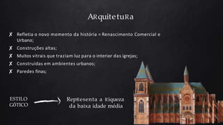 ARquitetuRa
✘ Refletia o novo momento da história = Renascimento Comercial e
Urbano;
✘ Construções altas;
✘ Muitos vitrais que traziam luz para o interior das igrejas;
✘ Construídas em ambientes urbanos;
✘ Paredes finas;
ESTILO
GÓTICO
RepResenta a Riqueza
da baixa idade média
 