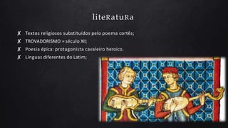 liteRatuRa
✘ Textos religiosos substituídos pelo poema cortês;
✘ TROVADORISMO = século XII;
✘ Poesia épica: protagonista cavaleiro heroico.
✘ Línguas diferentes do Latim;
 