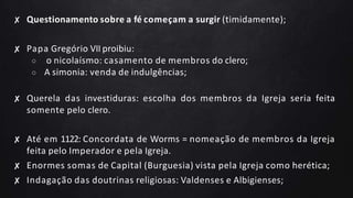 ✘ Questionamento sobre a fé começam a surgir (timidamente);
✘ Papa Gregório VII proibiu:
○ o nicolaísmo: casamento de membros do clero;
○ A simonia: venda de indulgências;
✘ Querela das investiduras: escolha dos membros da Igreja seria feita
somente pelo clero.
✘ Até em 1122: Concordata de Worms = nomeação de membros da Igreja
feita pelo Imperador e pela Igreja.
✘ Enormes somas de Capital (Burguesia) vista pela Igreja como herética;
✘ Indagação das doutrinas religiosas: Valdenses e Albigienses;
 
