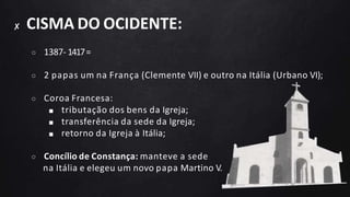 ✘ CISMA DO OCIDENTE:
○ 1387- 1417=
○ 2 papas um na França (Clemente VII) e outro na Itália (Urbano VI);
○ Coroa Francesa:
■ tributação dos bens da Igreja;
■ transferência da sede da Igreja;
■ retorno da Igreja à Itália;
○ Concílio de Constança: manteve a sede
na Itália e elegeu um novo papa Martino V.
 