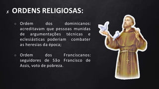 ✘ ORDENS RELIGIOSAS:
○ Ordem dos dominicanos:
acreditavam que pessoas munidas
de argumentações técnicas e
eclesiásticas poderiam combater
as heresias da época;
○ Ordem dos Franciscanos:
seguidores de São Francisco de
Assis, voto de pobreza.
 
