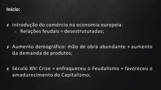 Início:
✘ introdução do comércio na economia europeia:
○ Relações feudais = desestruturadas;
✘ Aumento demográfico: mão de obra abundante + aumento
da demanda de produtos;
✘ Século XIV: Crise = enfraqueceu o Feudalismo + favoreceu o
amadurecimento do Capitalismo;
 
