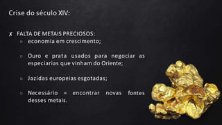 Crise do século XIV:
✘ FALTA DE METAIS PRECIOSOS:
○ economia em crescimento;
○ Ouro e prata usados para negociar as
especiarias que vinham do Oriente;
fontes
○ Jazidas europeias esgotadas;
○ Necessário = encontrar novas
desses metais.
 