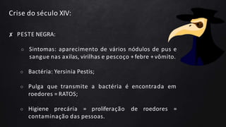 Crise do século XIV:
✘ PESTE NEGRA:
○ Sintomas: aparecimento de vários nódulos de pus e
sangue nas axilas, virilhas e pescoço + febre + vômito.
○ Bactéria: Yersinia Pestis;
○ Pulga que transmite a bactéria é encontrada em
roedores = RATOS;
○ Higiene precária = proliferação de roedores =
contaminação das pessoas.
 