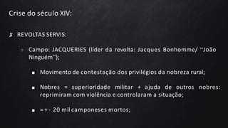 Crise do século XIV:
✘ REVOLTAS SERVIS:
○ Campo: JACQUERIES (líder da revolta: Jacques Bonhomme/ “João
Ninguém”);
■ Movimento de contestação dos privilégios da nobreza rural;
■ Nobres = superioridade militar + ajuda de outros nobres:
reprimiram com violência e controlaram a situação;
■ = + - 20 mil camponeses mortos;
 