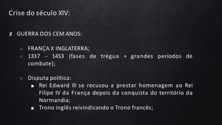 Crise do século XIV:
✘ GUERRA DOS CEM ANOS:
○ FRANÇA X INGLATERRA;
○ 1337 – 1453 (fases de trégua + grandes períodos de
combate);
○ Disputa política:
■ Rei Edward III se recusou a prestar homenagem ao Rei
Filipe IV da França depois da conquista do território da
Normandia;
■ Trono inglês reivindicando o Trono francês;
 