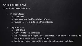 Crise do século XIV:
✘ GUERRA DOS CEM ANOS:
○ Primeira fase:
■ 1337-1364:
■ Avanço naval inglês = várias vitórias;
■ Guerra interrompida pela Peste Negra;
○ Segunda fase:
■ 1364-1380;
■ Carlos V ataca os ingleses;
■ Rei francês: unificação dos exércitos + impostos + apoio da
burguesia = centralização do poder;
■ Morte dos monarcas inglês e francês = diminuiu a rivalidade;
 