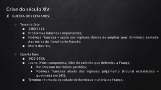 Crise do século XIV:
✘ GUERRA DOS CEM ANOS:
○ Terceira fase:
■ 1380-1422:
■ Problemas internos + importantes;
■ Nobreza francesa = apoio aos ingleses (forma de ampliar seus domínios): tomada
das terras do litoral norte francês;
■ Morte dos reis;
○ Quarta fase:
■ 1422-1453;
■ Joana D’Arc: camponesa, líder do exército que defendeu a França;
● Retomaram territórios perdidos;
● Nobreza francesa aliada dos ingleses: julgamento tribunal eclesiástico =
queimada em 1431;
■ Término = tomada da cidade de Bordeaux = vitória da França;
 