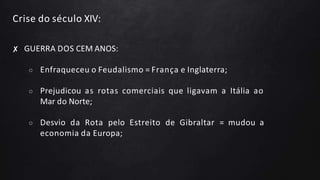 Crise do século XIV:
✘ GUERRA DOS CEM ANOS:
○ Enfraqueceu o Feudalismo = França e Inglaterra;
○ Prejudicou as rotas comerciais que ligavam a Itália ao
Mar do Norte;
○ Desvio da Rota pelo Estreito de Gibraltar = mudou a
economia da Europa;
 
