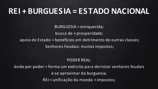 REI + BURGUESIA = ESTADO NACIONAL
BURGUESIA = enriquecida;
busca de + prosperidade;
apoio do Estado = benefícios em detrimento de outras classes;
Senhores Feudais: muitos impostos;
PODER REAL:
ávido por poder = forma um exército para derrotar senhores feudais
e se aproximar da burguesia;
REI = unificação da moeda + impostos;
 