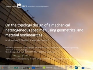 On the topology design of a mechanical
heterogeneous specimen using geometrical and
material nonlinearities
M. Gonçalves, S. Thuillier, A. Andrade-Campos
Centre for Mechanical Technology and Automation (TEMA), Department of Mechanical Engineering,
University of Aveiro, Portugal
Univ. Bretagne Sud, UMR CNRS 6027, IRDL, F-56100 Lorient, France
1
2
1 2 1
41st International Deep Drawing Research Group Conference, 6 - 10 June 2022, Lorient, France
 