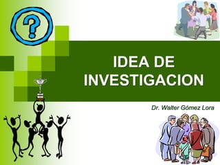 IDEA DE
INVESTIGACION
Dr. Walter Gómez Lora
 
