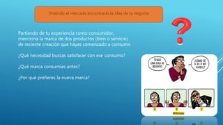 Partiendo de tu experiencia como consumidor,
menciona la marca de dos productos (bien o servicio)
de reciente creación que hayas comenzado a consumir.
¿Qué necesidad buscas satisfacer con ese consumo?
¿Qué marca consumías antes?
¿Por qué prefieres la nueva marca?
Viviendo el mercado encontrarás la idea de tu negocio
 