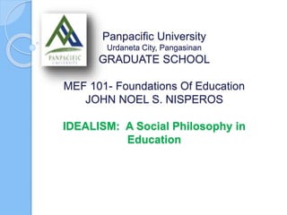 Panpacific University
Urdaneta City, Pangasinan
GRADUATE SCHOOL
MEF 101- Foundations Of Education
JOHN NOEL S. NISPEROS
IDEALISM: A Social Philosophy in
Education
 
