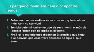 …i per què dimonis ens hem d’ocupar del
tema?
1. Potser encara necessitem saber com són, quin és el seu
món, com va canviant
2. Sembla determinant evitar que els seus mons i el món de
l’escola formin part de galàxies diferents
3. Fins i tot la metodologia didàctica és possible que tingui
que canviar, que ensenyar i aprendre no sigui el que
eren
 