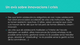 Un avís sobre innovacions i crisis
• Des que tenim adolescència obligatòria els nois i noies adolescents
han estat provocadors accelerats de crisis a les institucions. Algunes
es tornen resistents i reactives. D’altres, saben acceptar que cada
curs hauran de fer allò que fan bé però de formes diferents, creant i
innovant.
• Les crisis que els adolescents traslladen a l’interior de l’escola
destapen, en realitat, altres mancances (la tutoria whatspp no és
possible sense tutoria, gestionar xarxes no és possible sense treballar
grups, abordar el “ciberbulling” no és possible sense la gestió activa
de la convivència….)
 