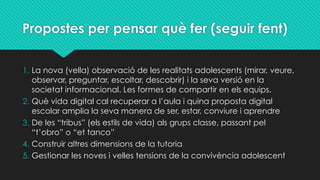 Propostes per pensar què fer (seguir fent)
1. La nova (vella) observació de les realitats adolescents (mirar, veure,
observar, preguntar, escoltar, descobrir) i la seva versió en la
societat informacional. Les formes de compartir en els equips.
2. Què vida digital cal recuperar a l’aula i quina proposta digital
escolar amplia la seva manera de ser, estar, conviure i aprendre
3. De les “tribus” (els estils de vida) als grups classe, passant pel
“t’obro” o “et tanco”
4. Construir altres dimensions de la tutoria
5. Gestionar les noves i velles tensions de la convivència adolescent
 