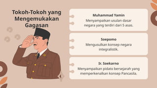 Menyampaikan usulan dasar
negara yang terdiri dari 5 asas.
Muhammad Yamin
Mengusulkan konsep negara
integralistik.
Soepomo
Tokoh-Tokoh yang
Mengemukakan
Gagasan
Menyampaikan pidato bersejarah yang
memperkenalkan konsep Pancasila.
Ir. Soekarno
 