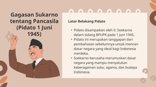 Gagasan Sukarno
tentang Pancasila
(Pidato 1 Juni
1945)
• Pidato disampaikan oleh Ir. Soekarno
dalam sidang BPUPK pada 1 Juni 1945.
• Pidato ini merupakan tanggapan dari
pembahasan sebelumnya untuk mencari
dasar negara yang ideal bagi Indonesia
merdeka.
• Soekarno berusaha merumuskan dasar
negara yang mampu menyatukan
keberagaman suku, agama, dan budaya
Indonesia.
Latar Belakang Pidato
 