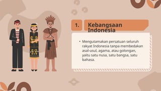 • Mengutamakan persatuan seluruh
rakyat Indonesia tanpa membedakan
asal-usul, agama, atau golongan,
yaitu satu nusa, satu bangsa, satu
bahasa.
Kebangsaan
Indonesia
1.
 