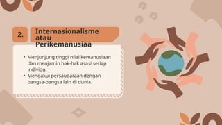 • Menjunjung tinggi nilai kemanusiaan
dan menjamin hak-hak asasi setiap
individu.
• Mengakui persaudaraan dengan
bangsa-bangsa lain di dunia.
Internasionalisme
atau
Perikemanusiaa
2.
 