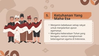 • Menjamin kebebasan setiap rakyat
untuk menjalankan ajaran
agamanya.
• Mengakui keberadaan Tuhan yang
beragam, namun menghormati
keberagaman agama di Indonesia.
Ketuhanan Yang
Maha Esa
5.
 
