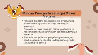 • Pancasila dirancang sebagai ideologi terbuka yang
bisa menerima perubahan tanpa kehilangan
esensinya.
• Pancasila mencerminkan jati diri bangsa Indonesia
yang menghormati kebhinekaan dan mengutamakan
kesatuan.
• Pancasila menjadi dasar penyelenggaraan negara,
panduan dalam pembuatan undang-undang, serta
falsafah hidup bangsa.
Makna Pancasila sebagai Dasar
Negara
 
