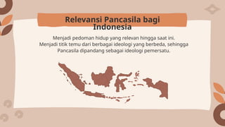 Menjadi pedoman hidup yang relevan hingga saat ini.
Menjadi titik temu dari berbagai ideologi yang berbeda, sehingga
Pancasila dipandang sebagai ideologi pemersatu.
Relevansi Pancasila bagi
Indonesia
 
