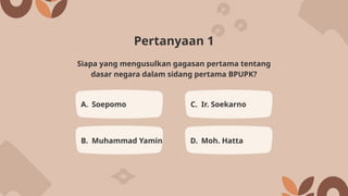 Pertanyaan 1
A. Soepomo C. Ir. Soekarno
B. Muhammad Yamin D. Moh. Hatta
Siapa yang mengusulkan gagasan pertama tentang
dasar negara dalam sidang pertama BPUPK?
 