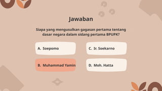 Jawaban
A. Soepomo C. Ir. Soekarno
B. Muhammad Yamin D. Moh. Hatta
Siapa yang mengusulkan gagasan pertama tentang
dasar negara dalam sidang pertama BPUPK?
 