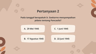 Pertanyaan 2
A. 29 Mei 1945 C. 1 Juni 1945
B. 17 Agustus 1945 D. 22 Juni 1945
Pada tanggal berapakah Ir. Soekarno menyampaikan
pidato tentang Pancasila?
 