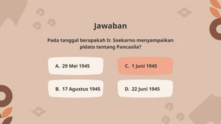 Jawaban
A. 29 Mei 1945 C. 1 Juni 1945
B. 17 Agustus 1945 D. 22 Juni 1945
Pada tanggal berapakah Ir. Soekarno menyampaikan
pidato tentang Pancasila?
 