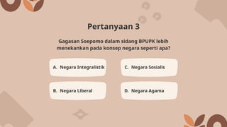 Pertanyaan 3
A. Negara Integralistik C. Negara Sosialis
B. Negara Liberal D. Negara Agama
Gagasan Soepomo dalam sidang BPUPK lebih
menekankan pada konsep negara seperti apa?
 